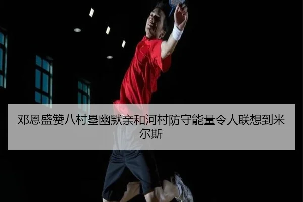 邓恩盛赞八村塁幽默亲和河村防守能量令人联想到米尔斯